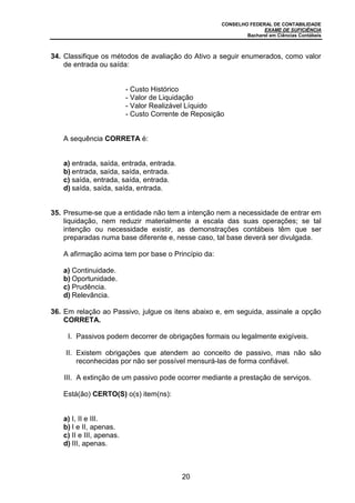 CONSELHO FEDERAL DE CONTABILIDADE
EXAME DE SUFICIÊNCIA
Bacharel em Ciências Contábeis
20
34. Classifique os métodos de avaliação do Ativo a seguir enumerados, como valor
de entrada ou saída:
A sequência CORRETA é:
a) entrada, saída, entrada, entrada.
b) entrada, saída, saída, entrada.
c) saída, entrada, saída, entrada.
d) saída, saída, saída, entrada.
35. Presume-se que a entidade não tem a intenção nem a necessidade de entrar em
liquidação, nem reduzir materialmente a escala das suas operações; se tal
intenção ou necessidade existir, as demonstrações contábeis têm que ser
preparadas numa base diferente e, nesse caso, tal base deverá ser divulgada.
A afirmação acima tem por base o Princípio da:
a) Continuidade.
b) Oportunidade.
c) Prudência.
d) Relevância.
36. Em relação ao Passivo, julgue os itens abaixo e, em seguida, assinale a opção
CORRETA.
I. Passivos podem decorrer de obrigações formais ou legalmente exigíveis.
II. Existem obrigações que atendem ao conceito de passivo, mas não são
reconhecidas por não ser possível mensurá-las de forma confiável.
III. A extinção de um passivo pode ocorrer mediante a prestação de serviços.
Está(ão) CERTO(S) o(s) item(ns):
a) I, II e III.
b) I e II, apenas.
c) II e III, apenas.
d) III, apenas.
- Custo Histórico
- Valor de Liquidação
- Valor Realizável Líquido
- Custo Corrente de Reposição
 
