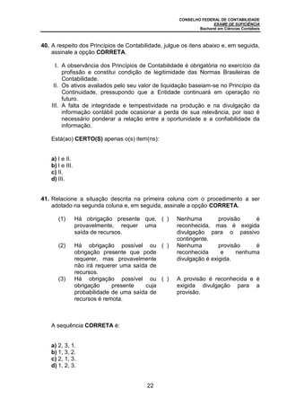 CONSELHO FEDERAL DE CONTABILIDADE
EXAME DE SUFICIÊNCIA
Bacharel em Ciências Contábeis
22
40. A respeito dos Princípios de Contabilidade, julgue os itens abaixo e, em seguida,
assinale a opção CORRETA.
I. A observância dos Princípios de Contabilidade é obrigatória no exercício da
profissão e constitui condição de legitimidade das Normas Brasileiras de
Contabilidade.
II. Os ativos avaliados pelo seu valor de liquidação baseiam-se no Princípio da
Continuidade, pressupondo que a Entidade continuará em operação no
futuro.
III. A falta de integridade e tempestividade na produção e na divulgação da
informação contábil pode ocasionar a perda de sua relevância, por isso é
necessário ponderar a relação entre a oportunidade e a confiabilidade da
informação.
Está(ao) CERTO(S) apenas o(s) item(ns):
a) I e II.
b) I e III.
c) II.
d) III.
41. Relacione a situação descrita na primeira coluna com o procedimento a ser
adotado na segunda coluna e, em seguida, assinale a opção CORRETA.
(1) Há obrigação presente que,
provavelmente, requer uma
saída de recursos.
( ) Nenhuma provisão é
reconhecida, mas é exigida
divulgação para o passivo
contingente.
(2) Há obrigação possível ou
obrigação presente que pode
requerer, mas provavelmente
não irá requerer uma saída de
recursos.
( ) Nenhuma provisão é
reconhecida e nenhuma
divulgação é exigida.
(3) Há obrigação possível ou
obrigação presente cuja
probabilidade de uma saída de
recursos é remota.
( ) A provisão é reconhecida e é
exigida divulgação para a
provisão.
A sequência CORRETA é:
a) 2, 3, 1.
b) 1, 3, 2.
c) 2, 1, 3.
d) 1, 2, 3.
 
