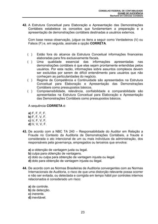 CONSELHO FEDERAL DE CONTABILIDADE
EXAME DE SUFICIÊNCIA
Bacharel em Ciências Contábeis
23
42. A Estrutura Conceitual para Elaboração e Apresentação das Demonstrações
Contábeis estabelece os conceitos que fundamentam a preparação e a
apresentação de demonstrações contábeis destinadas a usuários externos.
Com base nessa observação, julgue os itens a seguir como Verdadeiros (V) ou
Falsos (F) e, em seguida, assinale a opção CORRETA.
( ) Estão fora do alcance da Estrutura Conceitual informações financeiras
elaboradas para fins exclusivamente fiscais.
( ) Uma qualidade essencial das informações apresentadas nas
demonstrações contábeis é que elas sejam prontamente entendidas pelos
usuários. Por esta razão, informações sobre assuntos complexos devem
ser excluídas por serem de difícil entendimento para usuários que não
conheçam as particularidades do negócio.
( ) Regime de Competência e Continuidade são apresentados na Estrutura
Conceitual para Elaboração e Apresentação das Demonstrações
Contábeis como pressupostos básicos.
( ) Compreensibilidade, relevância, confiabilidade e comparabilidade são
apresentadas na Estrutura Conceitual para Elaboração e Apresentação
das Demonstrações Contábeis como pressupostos básicos.
A sequência CORRETA é:
a) F, F, F, F.
b) F, F, V, F.
c) V, F, V, F.
d) V, V, V, F.
43. De acordo com a NBC TA 240 – Responsabilidade do Auditor em Relação a
Fraude no Contexto da Auditoria de Demonstrações Contábeis, a fraude é
considerada o ato intencional de um ou mais indivíduos da administração, dos
responsáveis pela governança, empregados ou terceiros que envolva:
a) a obtenção de vantagem justa ou legal.
b) culpa para obtenção de vantagens.
c) dolo ou culpa para obtenção de vantagem injusta ou ilegal.
d) dolo para obtenção de vantagem injusta ou ilegal.
44. De acordo com as Normas Brasileiras de Auditoria convergentes com as Normas
Internacionais de Auditoria, o risco de que uma distorção relevante possa ocorrer
e não ser evitada, ou detectada e corrigida em tempo hábil por controles internos
relacionados é considerado um risco:
a) de controle.
b) de detecção.
c) inerente.
d) inevitável.
 