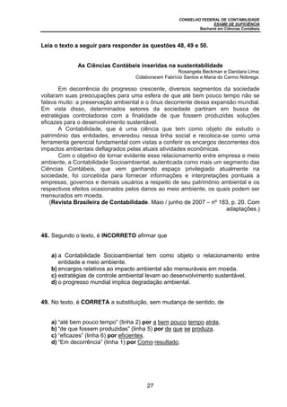 CONSELHO FEDERAL DE CONTABILIDADE
EXAME DE SUFICIÊNCIA
Bacharel em Ciências Contábeis
27
Leia o texto a seguir para responder às questões 48, 49 e 50.
As Ciências Contábeis inseridas na sustentabilidade
Rosangela Beckman e Dandara Lima;
Colaboraram Fabrício Santos e Maria do Carmo Nóbrega.
Em decorrência do progresso crescente, diversos segmentos da sociedade
voltaram suas preocupações para uma esfera de que até bem pouco tempo não se
falava muito: a preservação ambiental e o ônus decorrente dessa expansão mundial.
Em vista disso, determinados setores da sociedade partiram em busca de
estratégias controladoras com a finalidade de que fossem produzidas soluções
eficazes para o desenvolvimento sustentável.
A Contabilidade, que é uma ciência que tem como objeto de estudo o
patrimônio das entidades, enveredou nessa linha social e recoloca-se como uma
ferramenta gerencial fundamental com vistas a conferir os encargos decorrentes dos
impactos ambientais deflagrados pelas atuais atividades econômicas.
Com o objetivo de tornar evidente esse relacionamento entre empresa e meio
ambiente, a Contabilidade Socioambiental, autenticada como mais um segmento das
Ciências Contábeis, que vem ganhando espaço privilegiado atualmente na
sociedade, foi concebida para fornecer informações e interpretações pontuais a
empresas, governos e demais usuários a respeito de seu patrimônio ambiental e os
respectivos efeitos ocasionados pelos danos ao meio ambiente, os quais podem ser
mensurados em moeda.
(Revista Brasileira de Contabilidade. Maio / junho de 2007 – nº 183, p. 20. Com
adaptações.)
48. Segundo o texto, é INCORRETO afirmar que
a) a Contabilidade Socioambiental tem como objeto o relacionamento entre
entidade e meio ambiente.
b) encargos relativos ao impacto ambiental são mensuráveis em moeda.
c) estratégias de controle ambiental levam ao desenvolvimento sustentável.
d) o progresso mundial implica degradação ambiental.
49. No texto, é CORRETA a substituição, sem mudança de sentido, de
a) “até bem pouco tempo” (linha 2) por a bem pouco tempo atrás.
b) “de que fossem produzidas” (linha 5) por de que se produza.
c) “eficazes” (linha 6) por eficientes.
d) “Em decorrência” (linha 1) por Como resultado.
 