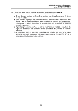 CONSELHO FEDERAL DE CONTABILIDADE
EXAME DE SUFICIÊNCIA
Bacharel em Ciências Contábeis
28
50. De acordo com o texto, assinale a descrição gramatical INCORRETA.
a) O uso de dois pontos, na linha 3, anuncia a identificação sumária do tema
pouco discutido.
b) Para evitar a repetição do pronome relativo, reescreve-se o enunciado das
linhas 7 a 8 da seguinte maneira, sem mudança de sentido: A Contabilidade,
ciência que o objeto de estudo é o patrimônio das entidades, enveredou
nessa linha social.
c) A próclise pronominal em “não se falava muito” (linhas 2 e 3) é o resultado da
regra de colocação do pronome átono precedido de palavra de sentido
negativo.
d) A justificativa para o emprego obrigatório da vírgula, em “danos ao meio
ambiente, os quais podem ser mensurados em moeda” (linhas 16 e 17), é a
natureza explicativa da oração adjetiva.
 