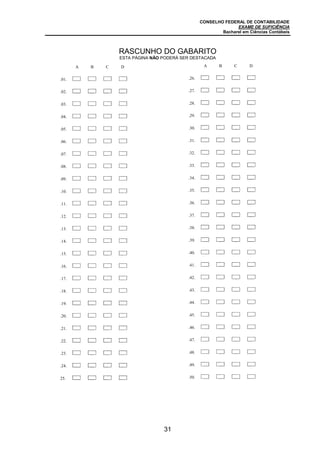 CONSELHO FEDERAL DE CONTABILIDADE
EXAME DE SUFICIÊNCIA
Bacharel em Ciências Contábeis
31
A B C D
.01.
.02. A B C D
.03. A B C D
.04. A B C D
.05. A B C D
.06. A B C D
.07. A B C D
.08. A B C D
.09. A B C D
.10. A B C D
.11. A B C D
.12. A B C D
.13. A B C D
.14. A B C D
.15. A B C D
.16. A B C D
.17. A B C D
.18. A B C D
.19. A B C D
.20. A B C D
.21. A B C D
.22. A B C D
.23. A B C D
.24. A B C D
25. A B C D
A B C D
.26.
.27. A B C D
.28. A B C D
.29. A B C D
.30. A B C D
.31. A B C D
.32. A B C D
.33. A B C D
.34. A B C D
.35. A B C D
.36. A B C D
.37. A B C D
.38. A B C D
.39. A B C D
.40. A B C D
.41. A B C D
.42. A B C D
.43. A B C D
.44. A B C D
.45. A B C D
.46. A B C D
.47. A B C D
.48. A B C D
.49. A B C D
.50. A B C
RASCUNHO DO GABARITO
ESTA PÁGINA NÃO PODERÁ SER DESTACADA
 