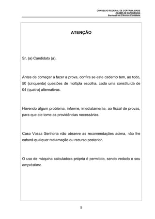 CONSELHO FEDERAL DE CONTABILIDADE
EXAME DE SUFICIÊNCIA
Bacharel em Ciências Contábeis
5
ATENÇÃO
Sr. (a) Candidato (a),
Antes de começar a fazer a prova, confira se este caderno tem, ao todo,
50 (cinquenta) questões de múltipla escolha, cada uma constituída de
04 (quatro) alternativas.
Havendo algum problema, informe, imediatamente, ao fiscal de provas,
para que ele tome as providências necessárias.
Caso Vossa Senhoria não observe as recomendações acima, não lhe
caberá qualquer reclamação ou recurso posterior.
O uso de máquina calculadora própria é permitido, sendo vedado o seu
empréstimo.
 
