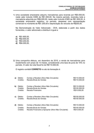 CONSELHO FEDERAL DE CONTABILIDADE
EXAME DE SUFICIÊNCIA
Bacharel em Ciências Contábeis
7
1. Uma sociedade empresária adquiriu mercadorias para revenda por R$5.000,00,
neste valor incluído ICMS de R$1.000,00. No mesmo período, revendeu toda a
mercadoria adquirida por R$9.000,00, neste valor incluído ICMS de R$1.800,00. A
sociedade empresária registrou, no período, despesas com representação
comercial no montante de R$1.200,00 e depreciação de veículos de R$200,00.
Na Demonstração do Valor Adicionado - DVA, elaborada a partir dos dados
fornecidos, o valor adicionado a distribuir é igual a:
a) R$1.800,00.
b) R$2.600,00.
c) R$3.200,00.
d) R$4.000,00.
2. Uma companhia efetuou, em dezembro de 2010, a venda de mercadorias para
recebimento com prazo de 13 meses, considerando uma taxa de juros de 10% no
período. O valor da nota fiscal foi de R$110.000,00.
O registro contábil CORRETO no ato da transação é:
a) Débito: Contas a Receber (Ativo Não Circulante) R$110.000,00
Crédito: Receita Bruta de Vendas R$110.000,00
b) Débito: Contas a Receber (Ativo Não Circulante) R$110.000,00
Crédito: Receita Bruta de Vendas R$100.000,00
Crédito: Receita Financeira R$10.000,00
c) Débito: Contas a Receber (Ativo Não Circulante) R$100.000,00
Crédito: Receita Bruta de Vendas R$100.000,00
d) Débito: Contas a Receber (Ativo Não Circulante) R$110.000,00
Crédito: Receita Bruta de Vendas R$100.000,00
Crédito: Receita Financeira a Apropriar (Ativo Não Circulante) R$10.000,00
 