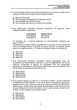 CONSELHO FEDERAL DE CONTABILIDADE
EXAME DE SUFICIÊNCIA
Bacharel em Ciências Contábeis
9
5. A movimentação ocorrida nas contas de Reservas de Lucros em um determinado
período é evidenciada na seguinte demonstração contábil:
a) Balanço Patrimonial
b) Demonstração das Mutações do Patrimônio Líquido
c) Demonstração dos Fluxos de Caixa
d) Demonstração dos Lucros ou Prejuízos Acumulados
6. Uma determinada sociedade empresária apresentou os seguintes dados
extraídos da folha de pagamento:
Empregados Salário mensal
Empregado A R$1.500,00
Empregado B R$1.200,00
Foi solicitado que a empresa elaborasse as demonstrações contábeis para
janeiro de 2011.
Considerando os dados da folha de pagamento e a premissa de que o percentual
total dos Encargos Sociais é de 20%, em janeiro de 2011, a empresa deverá
registrar um gasto total com o 13º Salário e Encargos Sociais no montante de:
a) R$112,50.
b) R$225,00.
c) R$270,00.
d) R$540,00.
7. Uma determinada sociedade empresária vendeu mercadorias para sua
controladora por R$300.000,00, auferindo um lucro de R$50.000,00. No final do
exercício, remanescia no estoque da controladora 50% das mercadorias
adquiridas da controlada. O valor do ajuste referente ao lucro não realizado, para
fins de cálculo da equivalência patrimonial, é de:
a) R$25.000,00.
b) R$50.000,00.
c) R$150.000,00.
d) R$300.000,00.
8. Uma empresa adquiriu um ativo em 1º de janeiro de 2009, o qual foi registrado
contabilmente por R$15.000,00. A vida útil do ativo foi estimada em cinco anos.
Espera-se que o ativo, ao final dos cinco anos, possa ser vendido por R$3.000,00.
Utilizando-se o método linear para cálculo da depreciação e supondo-se que não
houve modificação na vida útil estimada e nem no valor residual, ao final do ano
de 2010, o valor contábil do ativo líquido será de:
a) R$7.200,00.
b) R$9.000,00.
c) R$10.200,00.
d) R$12.000,00.
 