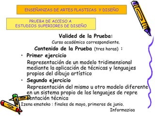 Valided de la Prueba:
Curso académico correspondiente.
Contenido de la Prueba (tres horas) :
• Primer ejercicio
Representación de un modelo tridimensional
mediante la aplicación de técnicas y lenguajes
propios del dibujo artístico
• Segundo ejercicio
Representación del mismo u otro modelo diferente
en un sistema propio de los lenguajes de repre
sentación técnica
Izena emateko : finales de mayo, primeros de junio.
Informazioa
PRUEBA DE ACCESO A
ESTUDIOS SUPERIORES DE DISEÑO
ENSEÑANZAS DE ARTES PLASTICAS Y DISEÑO
 