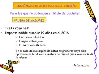 Para los que no obtengan el título de bachiller
• Tres exámenes:
• Imprescindible cumplir 19 años en el 2016
 Historia o Filosofía
 Lengua extranjera
 Euskera o Castellano
En el caso de que alguna de estas asignaturas haya sido
aprobada se tendrá en cuenta y no tendrá que examinarse de
la misma
Informazioa
PRUEBA DE MADUREZ
ENSEÑANZAS DE ARTES PLASTICAS Y DISEÑO
 