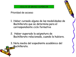 Prioridad de acceso
1. Haber cursado alguna de las modalidades de
Bachillerato que se determina para el
correspondiente ciclo formativo
2. Haber superado la asignatura de
Bachillerato relacionada, cuando la hubiere.
3. Nota media del expediente académico del
Bachillerato.
CICLOS DE GRADO SUPERIOR
 