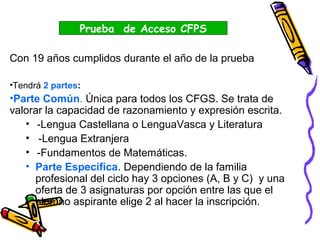 Con 19 años cumplidos durante el año de la prueba
•Tendrá 2 partes:
•Parte Común. Única para todos los CFGS. Se trata de
valorar la capacidad de razonamiento y expresión escrita.
• -Lengua Castellana o LenguaVasca y Literatura
• -Lengua Extranjera
• -Fundamentos de Matemáticas.
• Parte Específica. Dependiendo de la familia
profesional del ciclo hay 3 opciones (A, B y C) y una
oferta de 3 asignaturas por opción entre las que el
alumno aspirante elige 2 al hacer la inscripción.
Prueba de Acceso CFPS
 