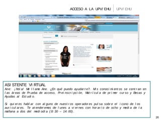 ACCESO A LA UPV/ EHU
26
UPV/ EHU
ASI STENTE VI RTUAL
Ane: ¡ Hol a! Me l l amo Ane. ¿En qué puedo ayudar t e?. Mi s conoci mi ent os se cent r an en
l as ár eas de Pr ueba de acceso, Pr ei nscr i pci ón, Mat r í cul a de pr i mer cur so y Becas y
Ayudas al Est udi o.
Si qui er es habl ar con al guno de nuest r os oper ador es pul sa sobr e el i cono de l os
aur i cul ar es. Te at ender emos de l unes a vi er nes con hor ar i o de ocho y medi a de l a
mañana a dos del medi odí a ( 8: 30 – 14: 00) .
 