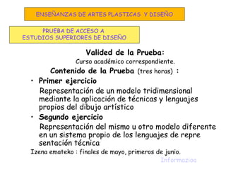 Valided de la Prueba:
Curso académico correspondiente.
Contenido de la Prueba (tres horas) :
• Primer ejercicio
Representación de un modelo tridimensional
mediante la aplicación de técnicas y lenguajes
propios del dibujo artístico
• Segundo ejercicio
Representación del mismo u otro modelo diferente
en un sistema propio de los lenguajes de repre
sentación técnica
Izena emateko : finales de mayo, primeros de junio.
Informazioa
PRUEBA DE ACCESO A
ESTUDIOS SUPERIORES DE DISEÑO
ENSEÑANZAS DE ARTES PLASTICAS Y DISEÑO
 