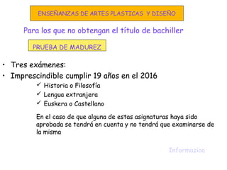 Para los que no obtengan el título de bachiller
• Tres exámenes:
• Imprescindible cumplir 19 años en el 2016
 Historia o Filosofía
 Lengua extranjera
 Euskera o Castellano
En el caso de que alguna de estas asignaturas haya sido
aprobada se tendrá en cuenta y no tendrá que examinarse de
la misma
Informazioa
PRUEBA DE MADUREZ
ENSEÑANZAS DE ARTES PLASTICAS Y DISEÑO
 