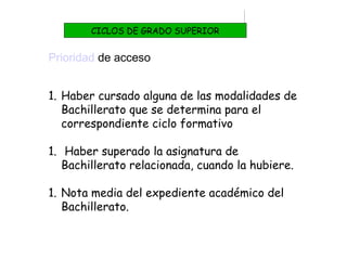 Prioridad de acceso
1. Haber cursado alguna de las modalidades de
Bachillerato que se determina para el
correspondiente ciclo formativo
1. Haber superado la asignatura de
Bachillerato relacionada, cuando la hubiere.
1. Nota media del expediente académico del
Bachillerato.
CICLOS DE GRADO SUPERIOR
 