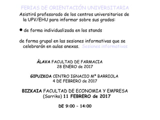 FERIAS DE ORIENTACIÓN UNIVERSITARIA
Asistirá profesorado de los centros universitarios de
la UPV/EHU para informar sobre sus grados:
de forma individualizada en los stands
de forma grupal en las sesiones informativas que se
celebrarán en aulas anexas. Sesiones informativas
ÁLAVA FACULTAD DE FARMACIA
28 ENERO de 2017
GIPUZKOA CENTRO IGNACIO Mª BARRIOLA
4 DE FEBRERO de 2017
BIZKAIA FACULTAD DE ECONOMIA Y EMPRESA
(Sarriko) 11 FEBRERO de 2017
DE 9:00 – 14:00
 