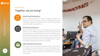 11
ABOUTB1TEAM
“Together, we are strong”
Pham The Duy
Mobile App Development
We do everything agile. Our creative designers, engineers and
developers have rich expertise in design, cloud-based continuous
integration, deployment and delivery for iOS, Android, React Native,
Ionic and multiple cross platforms.
Web App Development
Not only mobile apps but we also develop web the right way.
Whether you are building something from scratch or augmenting an
existing product, our team will have you covered. We will guide you
through the whole project in flexible amount of time, utilizing the
best tools and rock-solid coding for your application. We have a rich
history with React Native but we are very flexible with a range of
technologies, including Vue.js, Python and Node.js.
Agile Development Services
We provide an end-to-end agile development team, supervised by
our experts. We use lean practices to foster high-quality, quick-
return development. Our continual, sprint-based approach allows
our dev team to deliver production-ready software quickly and
continuously.
 