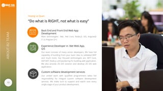 13
ABOUTB2TEAM
“Do what is RIGHT, not what is easy”
Hoang Le Quan
Back End and Front End Web App
Development
Main technologies: .Net, .Net Core, Node.JS, GIS, AngularJS
(1.x), Angular (2+)
Experience Developer in .Net Web App,
GIS
Our team consists of many senior developers. We have full
capability of building from your basic idea to validated MVP
and much more. Our focused technologies are .NET Core,
ASP.NET, Node.js and JavaSpring for building web application.
We also provide 2D GIS solution and develop 2D GIS web
application.
Custom software development services
Our united team with qualified programmers takes full
responsibility for integral custom software development
services. We make sure to support and watch over every
single stage of your product development.
 