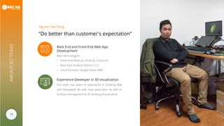 15
ABOUTB3TEAM
“Do better than customer's expectation”
Nguyen Hai Dang
Back End and Front-End Web App
Development
Main technologies:
- Front-End: React.JS, Three.JS, Cesium.JS
- Back-End: Node.JS, Python, C++
- Cloud Services: Google Cloud, AWS
Experience Developer in 3D visualization
The team has years of experience in building BIM
and Geospatial 3D web map application as well as
facilities management & 3D Building Visualization.
 