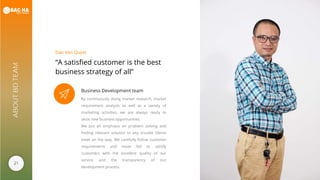 21
ABOUTBDTEAM
“A satisfied customer is the best
business strategy of all”
Dao Van Quyet
Business Development team
By continuously doing market research, market
requirement analysis as well as a variety of
marketing activities, we are always ready to
seize new business opportunities.
We put an emphasis on problem solving and
finding relevant solution to any trouble clients
meet on the way. We carefully follow customer
requirements and never fail to satisfy
customers with the excellent quality of our
service and the transparency of our
development process.
 