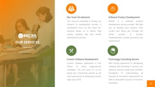 23
OUR SERVICES
Custom Software Development
Custom software application is first
choice of many organizations
nowadays. You can count on us for
being your trustworthy partner as we
have experiences in developing custom
apps since 2014.
Dev Team On-demand
Our resource scalability is strong, our
research & development process is
transparent. Plus, our Dev Team On-
demand allows us to deliver high
quality, valuable web and mobile
development services.
Technology Consulting Service
With strong experience in developing
software and providing IT services, our
advisory services surely have excellent
foundation of understanding all
business & functional requirements as
well as diversified nuances of business
workflows.
Software Product Development
BHSoft is a software product
development service provider. We help
you to develop your product from
scratch and follow you through the
whole process of product
implementation, quality assurance and
maintenance.
 