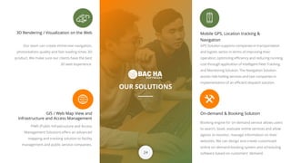 OUR SOLUTIONS
3D Rendering / Visualization on the Web
Our team can create immersive navigation,
photorealistic quality and fast loading times 3D
product. We make sure our clients have the best
3D web experience.
Booking engine for on-demand service allows users
to search, book, evaluate online services and allow
agents to monitor, manage information on their
websites. We can design and create customized
online on-demand booking system and scheduling
software based on customers' demand.
Mobile GPS, Location tracking &
Navigation
GIS / Web Map View and
Infrastructure and Access Management
PIMS (Public Infrastructure and Access
Management Solution) offers an advanced
mapping and tracking solution to facility
management and public service companies.
24
On-demand & Booking Solution
GPS Solution supports companies in transportation
and logistic sector in terms of improving their
operation, optimizing efficiency and reducing running
cost through application of Intelligent Fleet Tracking
and Monitoring Solution. The Navigation Solution
assists ride-hailing services and taxi companies in
implementation of an efficient dispatch solution.
 