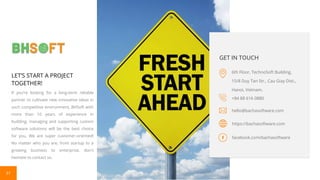 31
LET’S START A PROJECT
TOGETHER!
If you’re looking for a long-term reliable
partner to cultivate new innovative ideas in
such competitive environment, BHSoft with
more than 10 years of experience in
building, managing and supporting custom
software solutions will be the best choice
for you. We are super customer-oriented!
No matter who you are, from startup to a
growing business to enterprise, don't
hesitate to contact us.
GET IN TOUCH
6th Floor, TechnoSoft Building,
15/8 Duy Tan Str., Cau Giay Dist.,
Hanoi, Vietnam.
hello@bachasoftware.com
+84 88 616 0880
https://bachasoftware.com
facebook.com/bachasoftware
 