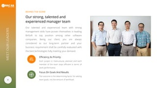 8
MEETOURLEADERS
Our strong, talented and
experienced manager team
Our talented and experienced team with strong
management skills have proven themselves in leading
BHSoft to top position among other software
companies. Being our client, you are always
considered as our long-term partner and your
business requirement shall be carefully evaluated with
the best technologies fully meeting your demand.
BEHIND THE SCENE
Efficiency As Priority
Each project is meticulously planned and each
member of the team stays efficient in terms of
work performance.
Focus On Goals And Results
The outcome is the determining factor for setting
team goals, not the amount of workload.
 
