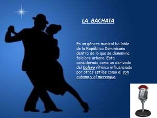 LA BACHATA
Es un género musical bailable
de la República Dominicana
dentro de lo que se denomina
folclore urbano. Esta
considerado como un derivado
del bolero rítmico influenciado
por otros estilos como el son
cubano y el merengue.
 