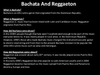 Bachata And Reggaeton
What is Bachata?
Bachata is an Afro Latino genre that originated from the Dominican Republic.
What is Reggaeton?
Reggaeton is music that has been mixed with Latin and Caribbean music. Reggaeton
originates from Puerto Rico.

How did Bachata come about?
In the 1980’s people thought Bachata wasn’t sophisticated enough to be part of the music
everyone listens to. It was mostly played in rural areas in the Dominican Republic.
However, 1990’s those who made Bachata music changed the instrument acoustic guitar
to electric steel string and from then to the present Bachata is known to be popular like
other Afro Latino music such as salsa and merengue.
How did Reggaeton come about?
Reggaeton was around about early 20th century. It was mostly played across Puerto Rico
and Panama.
In the early 1990’s Reggaeton became popular to Latin American youths and in 2004
Reggaeton became mainstream as the music spread from Puerto Rico and Panama to
America, Europe and Asia.

 