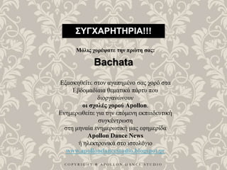C O P Y R I G H T ® A P O L L O N D A N C E S T U D I O
ΣΥΓΧΑΡΗΤΗΡΙΑ!!!
Μόλις χορέψατε την πρώτη σας:
Bachata
Εξασκηθείτε στον αγαπημένο σας χορό στα
Εβδομαδίαια θεματικά πάρτυ που
διοργανώνουν
οι σχολές χορού Apollon.
Ενημερωθείτε για την επόμενη εκπαιδευτική
συγκέντρωση
στη μηναία ενημερωτική μας εφημερίδα
Apollon Dance News
ή ηλεκτρονικά στο ιστολόγιο
www.apollondancestudio.blogspot.gr
 