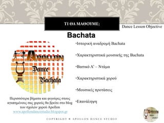 ΤΙ ΘΑ ΜΑΘΟΥΜΕ;
C O P Y R I G H T ® A P O L L O N D A N C E S T U D I O
•Ιστορική αναδρομή Bachata
•Χαρακτηριστικά μουσικής της Bachata
•Βασικό Α’ – Ντάμα
•Χαρακτηριστικά χορού
•Μουσικές προτάσεις
•Επανάληψη
Dance Lesson Objective
Bachata
Περισσότερα βήματα και φιγούρες στους
αγαπημένους σας χορούς θα βρείτε στο blog
των σχολών χορού Apollon
www.apollondancestudio.blogspot.gr
 