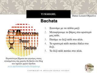 ΤΙ ΜΑΘΑΜΕ;
C O P Y R I G H T ® A P O L L O N D A N C E S T U D I O
1. Ξεκινάμε με τα πόδια μαζί.
2. Μεταφέρουμε το βάρος στο αριστερό
μας πόδι.
3. Πατάμε το δεξί πόδι στο πλάι.
4. Το αριστερό πόδι πατάει δίπλα στο
δεξί.
5. Το δεξί πόδι πατάει στο πλάι.
Dance Lesson Objective
Bachata
Περισσότερα βήματα και φιγούρες στους
αγαπημένους σας χορούς θα βρείτε στο blog
των σχολών χορού Apollon
www.apollondancestudio.blogspot.gr
 