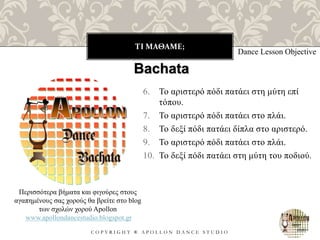 ΤΙ ΜΑΘΑΜΕ;
C O P Y R I G H T ® A P O L L O N D A N C E S T U D I O
6. Το αριστερό πόδι πατάει στη μύτη επί
τόπου.
7. Το αριστερό πόδι πατάει στο πλάι.
8. Το δεξί πόδι πατάει δίπλα στο αριστερό.
9. Το αριστερό πόδι πατάει στο πλάι.
10. Το δεξί πόδι πατάει στη μύτη του ποδιού.
Dance Lesson Objective
Bachata
Περισσότερα βήματα και φιγούρες στους
αγαπημένους σας χορούς θα βρείτε στο blog
των σχολών χορού Apollon
www.apollondancestudio.blogspot.gr
 