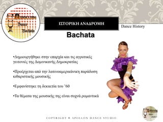 ΙΣΤΟΡΙΚΗ ΑΝΑΔΡΟΜΗ
C O P Y R I G H T ® A P O L L O N D A N C E S T U D I O
Dance History
Bachata
•Δημιουργήθηκε στην επαρχία και τις αγροτικές
γειτονιές της Δομινικανής Δημοκρατίας
•Προέρχεται από την λατινοαμερικάνικη παράδοση
κιθαριστικής μουσικής
•Εμφανίστηκε τη δεκαετία του ’60
•Τα θέματα της μουσικής της είναι συχνά ρομαντικά
 