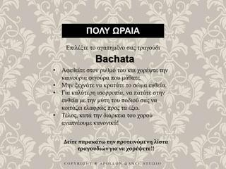 C O P Y R I G H T ® A P O L L O N D A N C E S T U D I O
ΠΟΛΥ ΩΡΑΙΑ
Επιλέξτε το αγαπημένο σας τραγούδι
• Αφεθείτε στον ρυθμό του και χορέψτε την
καινούρια φιγούρα που μάθατε.
• Μην ξεχνάτε να κρατάτε το σώμα ευθεία.
• Για καλύτερη ισορροπία, να πατάτε στην
ευθεία με την μύτη του ποδιού σας να
κοιτάζει ελαφρώς προς τα έξω.
• Τέλος, κατά την διάρκεια του χορού
αναπνέουμε κανονικά!
Bachata
Δείτε παρακάτω την προτεινόμενη λίστα
τραγουδιών για να χορέψετε!!
 