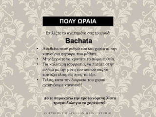 C O P Y R I G H T ® A P O L L O N D A N C E S T U D I O
ΠΟΛΥ ΩΡΑΙΑ
Επιλέξτε το αγαπημένο σας τραγούδι
• Αφεθείτε στον ρυθμό του και χορέψτε την
καινούρια φιγούρα που μάθατε.
• Μην ξεχνάτε να κρατάτε το σώμα ευθεία.
• Για καλύτερη ισορροπία, να πατάτε στην
ευθεία με την μύτη του ποδιού σας να
κοιτάζει ελαφρώς προς τα έξω.
• Τέλος, κατα την διάρκεια του χορού
αναπνέουμε κανονικά!
Bachata
Δείτε παρακάτω την προτεινόμενη λίστα
τραγουδιών για να χορέψετε!!
 
