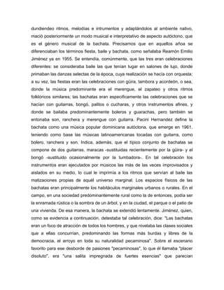 dundiendeo ritmos, melodías e intrumentos y adaptándolos al ambiente nativo,
mació posteriormente un modo musical e interpretativo de aspecto autóctono, que
es el género musical de la bachata. Precisamos que en aquellos añoa se
diferenciaban los términos fiesta, baile y bachata, como señalaba Reamón Emilio
Jiménez ya en 1955. Se entendía, comúnmente, que las tres eran celebraciones
diferentes: se consideraba baile las que tenían lugar en salones de lujo, donde
primaban las danzas selectas de la época, cuya realización se hacía con orquesta;
a su vez, las fiestas eran las celebraciones con güira, tambora y acordeón, o sea,
donde la música predominante era el merengue, el zapateo y otros ritmos
folklóricos similares; las bachatas eran especificamente las celebraciones que se
hacían con guitarras, bongó, palitos o cucharas, y otros instrumentos afines, y
donde se bailaba predominantemente boleros y guarachas, pero también se
entonaba son, ranchera y merengue con guitarra. Pacini Hernandez define la
bachata como una música popular dominicana autóctona, que emerge en 1961,
teniendo como base las músicas latinoamericanas tocadas con guitarra, como
bolero, ranchera y son. Indica, además, que el típico conjunto de bachatas se
compone de dos guitarras, maracas -sustituidas recientemente por la güira- y el
bongó -sustituido ocasionalmente por la tumbadora-. En tal celebración los
instrumentos eran ejecutados por músicos las más de las veces improvisados y
aislados en su medio, lo cual le imprimía a los ritmos que servían al baile las
matizaciones propias de aquél universo marginal. Los espacios físicos de las
bachatas eran principalmente los habitáculos marginales urbanos o rurales. En el
campo, en una sociedad predominantemente rural como la de entonces, podía ser
la enramada rústica o la sombra de un árbol, y en la ciudad, el parque o el patio de
una vivienda. De esa manera, la bachata se extendió lentamente. Jiménez, quien,
como se evidencia a continuación, detestaba tal celebración, dice: "Las bachatas
eran un foco de atracción de todos los hombres, y que nivelaba las clases sociales
que a ellas concurrían, predominando las formas más burdas y libres de la
democracia, el arroyo en toda su naturalidad pecaminosa". Sobre el escenario
favorito para ese desborde de pasiones "pecaminosas", lo que él llamaba "placer
disoluto", era "una salita impregnada de fuertes esencias" que parecían
 