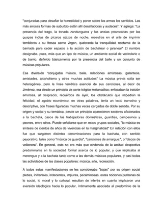 "conjuradas para desafiar la honestidad y poner sobre las armas los sentidos. Las
más airosas formas de suburbio están allí desafiadoras y audaces". Y agrega: "La
presencia del trago, la tonada zandunguera y las ansias provocadas por las
guapas indias de pícaros ojazos de noche, maestras en el arte de imprimir
temblores a su fresca carne virgen, quebranta la tranquilidad nocturna de la
barriada para ceder espacio a la acción de bachatear o jaranear" El nombre
designaba, pues, más que un tipo de música, un ambiente social de vecindario o
de barrio, definido básicamente por la presencia del baile y un conjunto de
músicas populares.
Esa diversión "conjugaba música, baile, relaciones amorosas, galanteos,
amistades, alcoholismo y otras muchas actitudes" La música previa solía ser
heterogénea, pero la línea temática esencial de sus canciones, al decir de
Jiménez, era desde un principio de corte trágico-melancólico; enfocaban la traición
amorosa, al desprecio, recuerdos de ayer, los obstáculos que impedían la
felicidad, el agobio económico; en otras palabras, tenía un texto narrativo y
descriptivo, con frases figuradas muchas veces cargadas de doble sentido. Por su
origen y social y su temática, desde un principio aparecieron sectores aficionados
a la bachata, casos de las trabajadoras domésticas, guardias, campesinos y
peones, entre otros. Puede señalarse que en estos grupos sociales, "la música es
síntesis de cientos de años de vivencias en la marginalidad" En relación con ellos
fue que surgieron distintas denominaciones para la bachata, con sentido
peyorativo, tales como "música de guardia", "canciones de amargue:", o "discos de
vellonera". En general, esto no era más que evidencia de la actitud despectiva
predominante en la sociedad formal acerca de lo popular, y que implicaba al
merengue y a la bachata tanto como a las demás músicas populares, y casi todas
las actividades de las clases populares: música, arte, recreación.
A todos estas manifestaciones se les consideraba "bajas" por su origen social
plebes, inmorales, indecentes, impuras, pecaminosas. estas nociones puritanas de
lo social, lo moral y lo cultural, resultan de interés en cuanto implicaron una
aversión ideológica hacia lo popular, íntimamente asociada al predominio de la
 
