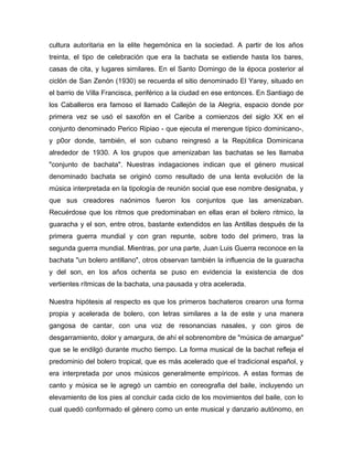 cultura autoritaria en la elite hegemónica en la sociedad. A partir de los años
treinta, el tipo de celebración que era la bachata se extiende hasta los bares,
casas de cita, y lugares similares. En el Santo Domingo de la época posterior al
ciclón de San Zenón (1930) se recuerda el sitio denominado El Yarey, situado en
el barrio de Villa Francisca, periférico a la ciudad en ese entonces. En Santiago de
los Caballeros era famoso el llamado Callejón de la Alegria, espacio donde por
primera vez se usó el saxofón en el Caribe a comienzos del siglo XX en el
conjunto denominado Perico Ripiao - que ejecuta el merengue típico dominicano-,
y p0or donde, también, el son cubano reingresó a la República Dominicana
alrededor de 1930. A los grupos que amenizaban las bachatas se les llamaba
"conjunto de bachata". Nuestras indagaciones indican que el género musical
denominado bachata se originó como resultado de una lenta evolución de la
música interpretada en la tipología de reunión social que ese nombre designaba, y
que sus creadores naónimos fueron los conjuntos que las amenizaban.
Recuérdose que los ritmos que predominaban en ellas eran el bolero ritmico, la
guaracha y el son, entre otros, bastante extendidos en las Antillas después de la
primera guerra mundial y con gran repunte, sobre todo del primero, tras la
segunda guerra mundial. Mientras, por una parte, Juan Luis Guerra reconoce en la
bachata "un bolero antillano", otros observan también la influencia de la guaracha
y del son, en los años ochenta se puso en evidencia la existencia de dos
vertientes rítmicas de la bachata, una pausada y otra acelerada.
Nuestra hipótesis al respecto es que los primeros bachateros crearon una forma
propia y acelerada de bolero, con letras similares a la de este y una manera
gangosa de cantar, con una voz de resonancias nasales, y con giros de
desgarramiento, dolor y amargura, de ahí el sobrenombre de "música de amargue"
que se le endilgó durante mucho tiempo. La forma musical de la bachat refleja el
predominio del bolero tropical, que es más acelerado que el tradicional español, y
era interpretada por unos músicos generalmente empíricos. A estas formas de
canto y música se le agregó un cambio en coreografia del baile, incluyendo un
elevamiento de los pies al concluir cada ciclo de los movimientos del baile, con lo
cual quedó conformado el género como un ente musical y danzario autónomo, en
 