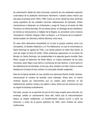 de urbanización desde los años cincuenta, producto de una acelerada migración
rural-urbana de la población dominicana Asismismo, nuestros datos indican que
ese paso se produjo entre 1950 y 1965. Como ya vimos, desde los años veinte las
zonas populares de las ciudades conocían celebraciones de bachatas. Anters
mencionamos a Sabaneta, en el Noroeste, y luego El Yarey en el sector de Villa
Francisca, en Santo Domingo. En los añoas treinta, en Santiago de los Caballeros,
de donde ya mencionamos e Callejón de la Alegría, so conocieron como músicos
"bachateros" a Ramón Wagner ("Mon La Bruja"), y al "Conjunto de la mulatería",
donde tocaban Jim Sánchez y Morito Sánchez, entre otros.
En esos años alcanzaron popularidad en el país lo grupos cubanos como Los
Compadres, el Sexteto Habanero y el Trío Matamoros, el cual se encontraba en
Santo Domingo en agosto de 1030, y en donde pasaron el ciclón San Zenón, el
cual dio origen al tema El Ciclón. Otras evidencias aparecieron en el sector de
Borojol, en Santo Domingo, con posterioridad a la segunda guerra mundial. Sara
Pérez recogió el testimonio de Pedro María, un músico bachatero de los años
cincuenta, quien llegó a ese barrio a comienzos de ese decenio, y tomó parte en
las celebraciones de bachatas, en las que, dice, tocaban con todo, incluso a veces
bastaba con el toque de dos cuchara, lo cual puede resultar exagerado.
Esta fue la época también en que escribió sus opiniones Ramón Emilio Jiménez,
mencionando el nombre de bachata como actividad. Ahora bien, el mismo
Jiménez apunta los instrumentos que se usaban para entonces en las
celebraciones: guitarra, bongó y los palitos o clave. Estos son los mismos con que
se originó la bachata musicalmente.
Ese dato, aunque no es garantía de que el ritmo haya surgido para entonces, sin
embargo, señala un acercamiento hacia ello: indica que la instrumentoación
básica ya estaba establecida. La transformación parece ocurrir a partir de
entonces, y antes de la guerra patriótica de 1965, como síntesis de varias
confluencias.
 