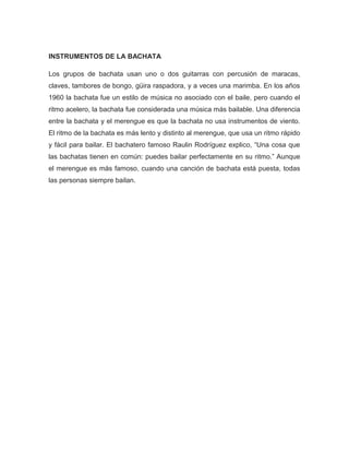 INSTRUMENTOS DE LA BACHATA
Los grupos de bachata usan uno o dos guitarras con percusión de maracas,
claves, tambores de bongo, güira raspadora, y a veces una marimba. En los años
1960 la bachata fue un estilo de música no asociado con el baile, pero cuando el
ritmo acelero, la bachata fue considerada una música más bailable. Una diferencia
entre la bachata y el merengue es que la bachata no usa instrumentos de viento.
El ritmo de la bachata es más lento y distinto al merengue, que usa un ritmo rápido
y fácil para bailar. El bachatero famoso Raulin Rodríguez explico, “Una cosa que
las bachatas tienen en común: puedes bailar perfectamente en su ritmo.” Aunque
el merengue es más famoso, cuando una canción de bachata está puesta, todas
las personas siempre bailan.
 