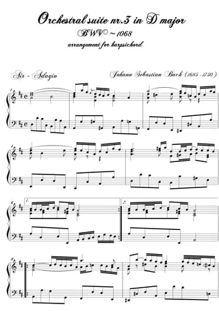Orchestral suite nr.3 in D major
                                      BWV ~ 1068
                                 arrangement for harpsichord


  Air - Adagio                                         Johann Sebastian Bach ( 1685 - 1750 )
                                               « «« «
                                                    ««
                                               « _«« «« « «                          «            « « « « ««
            w
       ## c w                                  « « «« « «« ˆ «
                                               « ˆ ˆˆ « «« «
                                               «  ˆ « «« ˆ                          _«
                                                                                     ˙
                                                                                     « #œ         _ « « « « « _«
                                                                                                  ˆˆ « ˆ «
                                                                                                  « «
                                                                                              »J « « « « « « ˆ ˆ
                                                                                              œ œ « nˆ « « « « «
                             ˙
                             »»»               œ
                                               »»»œ    j « «
                                                         œ ˆ« ˙
                                                         »»»œ ˆ »»˙ ˆ
                                                                    «      «
                                                                           «         œ »»
                                                                                     »»»J      »» œ « « «
                                                                                                  »»»J    ˆ ˆ
                                                                                                     »» ‰ « Œ =
     1
            ˙
            »»»                                                            ˆ
                                                                           «      l »»  œ »
ß ============================ l
   l&                                        l »            »»    »»»
   l                                         l                                    l                              l
Í ll #              _ _ »œ »œ l « « #ˆ «
                    »œ »œ
                     » »
                                             l
                                                 « « « «
                                                 « « « «« «             »œ »»
                                                                                  l «
                                                                                        « « ˆ           « « «
                                                                                          « « « « « « ˆ l
                                                                                                      « « « « « l
                »»» » » »
        # c œ »»»» »»»» »œ »»œ »»»» »»»» »»œ l « « ˆ            « »œ »»»» nœ nœ ll « « « « « #ˆ ˆ =l
                                                                            »»» » « ˆ « « « « «
                                                                                        «       « « « «     «
                        » » » » »» » «
  ============================
   l?                                            ˆ
                                                 «              «
                                                               #ˆ »» »» » »» «
                                                                «
                                                                              »         ˆ
                                                                                        «       « «
                                                                                                « ˆ
                                                                                                « «
                                                                                              _ #_
                                                                                                ˆ «
         «
         «
         ˙
                      « « « « « « « « «
                      « « « « « « « « « ..
                  œ « « « « « « « « ˆ                   « « « « « « « « « «
                                                        «_ « « « « « « « «
                                                       #ˆ « « « « « « « « «
                                                        œ ˆ « ˆ ˆ œ ˆ «
                                                        « « ˆ « « ˆ ˆ « ˆ ˆ
         «
      ## œ œ
         œ »
         »»J      »J ˆ « « « « « ˆ « «
                      œ ˆ « « ˆ « ˆ œ
                      »»»J ˆ ˆ ˆ
                   »» »œ ‰ «              »»œ.          »J
                                                         »» »œ #œ œ »»»»
  4
           »» »                      l »»»                   »» »»» »»»       »œ =
ß ============================ l
   l&       » »          »    Œ                                                »œ
                                                                                »»
   l                                 l                                                l
Í ll # « « « « « « « « ll
            « « « « « « «  « «    «
                                  «
                                  ˆ            »œ »œ
                                               _ _
                                                »»» »»            »œ
                                                                                      l
       # « « « « « « «
            « ˆ ˆ « « « «
            «            « ˆ «         »»»œ »» »»» »œ »œ »»»»            »»»
                                                                        #œ »œ l
                                                                           »»    »» =
         _
         ˆ  «       « «
                    « _
                  _ _
                    « «
                    ˆ «  ˆ
                              ˆ
  ============================ l
   l?       «                        l            » » »»      »» »                »

      ## ˆ « « « « »« « « «
          «« « « «« « «
          « « « »œ « « « « « «                     2. « « « « « «
                                                      « « « »œ « « »« « « «
                                                      « « « »œ « « »« #œ « «
                                                      ˆ « « « ˆ ˆ »« « ˙
          1.
          «ˆ ˆ ˆ     ˆ »ˆ #œ « ˙
         œ « « »»œ « »œ »»ˆ ˆ «                         ˆ ˆ ˆ              « ˆ «
                                                                           ˆ
                                                                   »»»œ »»»œ « _
  6
         »œ
          »»»                                    { »»œ
                                                 ” »»œ
ß ============================ l
   l&           »          œ _
                       »» »» »»˙
                               »˙
                                »
                                                             »»                ˙
                                                                               »»˙
                                                                                 »»
                                                                                    =
   l                                             ”                                    l
                                                                                      l
Í ll # « «  « «
            « «
            « «
            ˆ «
                        « «
                        « « « « ˆˆ » » » »
                        « « « ˆ «« » » » »
                        ˆ « « « ««
                                                 ”
                        « « « « « « »œ »»œ »œ »œ ” «  «
                                                      «
                                                      ˆ   «
                                                          «
                                                          «
                                                          «
                                                                     « «
                                                                     « «
                                                                     « «
                                                                     « «
                                                                     ˆ «       «      l
       #      ˆ            « ˆ    «        » ”            «
                                                          ˆ                    «
                                                                               ˙
                                                                               «
  ============================ l
   l?                      «
                           «
                           _
                           ˆ                     {                      _ «
                                                                          «
                                                                          ˆ         =

                                       «
                          « « « « « « _.
                          «« «« « ««                               « « «« «ˆ
                                                              « « « «« ««
                                                              « _ __« « «
                                                              « « #œ « « « «         « « « « ««
                                                                                     « « « « ««
     8 #
         # ˙
                  «
                  «
                  ˆ
                  «
                          « « « « « « ˆ nœ »œ «
                                       «
                          « « « « « « »œ »œ »» » »œ «
                          ˆ ˆ « « ˆ « » » » » » ˆ »œ «
                          « ˆˆ ˆ                      j
                                                      «       « ˆ « «ˆ ˆœ
                                                                     ˆ ˆ
                                                              « ‰ »»» œ »»œ          « « « nˆ « «
                                                                                     ˆ « « « ««
                                                                                     œ ˆ ˆ « (# ) « «
                                                                                                  ˆˆ
               »»»˙                                   »œ » l ˆ
                                                  »» »» » œ   »J         »»» »»      »J
                                                                                      »»          ‰=
ß  l & “{ »
  ============================ l
                 »
                                       » »     »               »»             »
   l       “                                               l                                            l
Í ll # “             »œ »œ             « « « « l « « « «
                                       « « « « l
                                       « « « «
                                                                                _ _
                                                                                »œ »
                                                                                _ »œ
                                                                                 »»» »
                                                                « #ˆ « « »œ »» »»»
                                                                                                        l
         # “ { »œ »»»» »»»»
   l ? “ »» »» »
  ============================ l»»œ
                                       « ˆ ˆ «
                                       «
                                       «
                                       ˆ
                                       «               « l _ «
                                                       «        « « « « »» »
                                                                «
                                                                     ˆ «   «
                                                                           ˆ                   nœ l
                                                                                                  »»»
                                                                                                      =
                                  »                  _ «
                                                       ˆ     #« «
                                                                ˆ
 