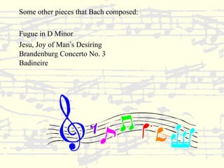 Some other pieces that Bach composed: 
Fugue in D Minor 
Jesu, Joy of Man’s Desiring 
Brandenburg Concerto No. 3 
Badineire 
 