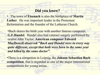 Did you know? 
• The town of Eisenach is also the birthplace of Martin 
Luther. He was important leader in the Protestant 
Reformation and the founder of the Lutheran Church. 
•Bach shares his birth year with another famous composer, 
G.F.Handel. Handel also had cataract surgery performed by 
oculist John Taylor. American composer Edward 
MacDowell observed "Bach and Handel were in every way 
quite different, except that both were born in the same year 
and killed by the same doctor”. 
•There is a competion in Leipzig, the Johann Sebastian Bach 
competition, that is regarded as one of the major international 
competitions for young artists. 
 