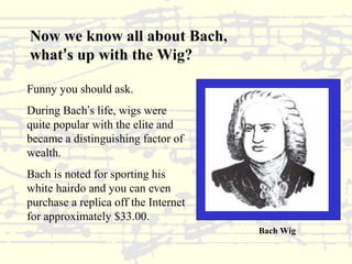 Now we know all about Bach, 
what’s up with the Wig? 
Funny you should ask. 
During Bach’s life, wigs were 
quite popular with the elite and 
became a distinguishing factor of 
wealth. 
Bach is noted for sporting his 
white hairdo and you can even 
purchase a replica off the Internet 
for approximately $33.00. 
Bach Wig 
