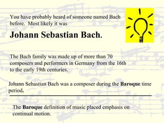You have probably heard of someone named Bach 
before. Most likely it was 
Johann Sebastian Bach. 
The Bach family was made up of more than 70 
composers and performers in Germany from the 16th 
to the early 19th centuries. 
Johann Sebastian Bach was a composer during the Baroque time 
period. 
The Baroque definition of music placed emphasis on 
continual motion. 
 