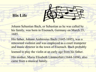 His Life 
Johann Sebastian Bach, or Sebastian as he was called by 
his family, was born in Eisenach, Germany on March 25, 
1685. 
His father, Johann Ambrosius Bach (1645-1695), was a 
renowned violinist and was employed as a court trumpeter 
and music director in the town of Eisenach. Bach probably 
learned to play the violin at an early age from his father. 
His mother, Maria Elisabeth Lämmerhirt (1644-1694), also 
came from a musical family. 
 