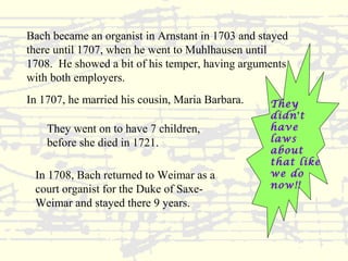 Bach became an organist in Arnstant in 1703 and stayed 
there until 1707, when he went to Muhlhausen until 
1708. He showed a bit of his temper, having arguments 
with both employers. 
They 
didn’t 
have 
laws 
about 
that like 
we do 
now!! 
In 1707, he married his cousin, Maria Barbara. 
They went on to have 7 children, 
before she died in 1721. 
In 1708, Bach returned to Weimar as a 
court organist for the Duke of Saxe- 
Weimar and stayed there 9 years. 
 