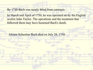 By 1748 Bach was nearly blind from cataracts. 
In March and April of 1750, he was operated on by the English 
oculist John Taylor. The operations and the treatment that 
followed them may have hastened Bach's death. 
Johann Sebastian Bach died on July 28, 1750. 
 