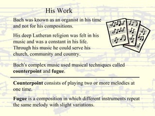 His Work 
Bach was known as an organist in his time 
and not for his compositions. 
His deep Lutheran religion was felt in his 
music and was a constant in his life. 
Through his music he could serve his 
church, community and country. 
Bach’s complex music used musical techniques called 
counterpoint and fugue. 
Counterpoint consists of playing two or more melodies at 
one time. 
Fugue is a composition in which different instruments repeat 
the same melody with slight variations. 
 
