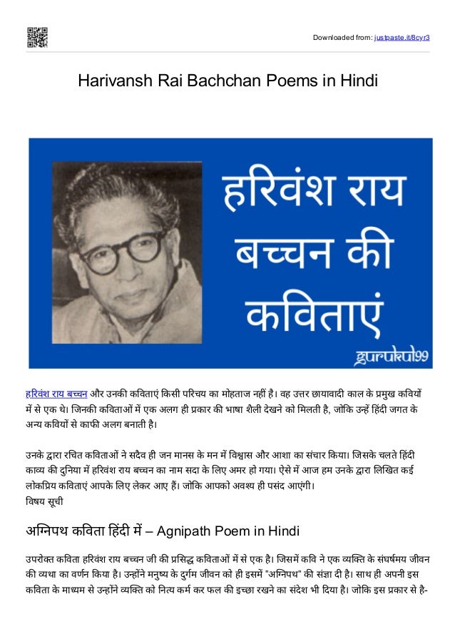 Downloaded from: justpaste.it/8cyr3
Harivansh Rai Bachchan Poems in Hindi
 
 
हरिवंश राय बच्चन और उनकी कविताएं किसी परिचय का मोहताज नहीं है। वह उत्तर छायावादी काल के प्रमुख कवियों
में से एक थे। जिनकी कविताओं में एक अलग ही प्रकार की भाषा शैली देखने को मिलती है, जोकि उन्हें हिंदी जगत के
अन्य कवियों से काफी अलग बनाती है।


उनके द्वारा रचित कविताओं ने सदैव ही जन मानस के मन में विश्वास और आशा का संचार किया। जिसके चलते हिंदी
काव्य की दुनिया में हरिवंश राय बच्चन का नाम सदा के लिए अमर हो गया। ऐसे में आज हम उनके द्वारा लिखित कई
लोकप्रिय कविताएं आपके लिए लेकर आए हैं। जोकि आपको अवश्य ही पसंद आएंगी।
विषय सूची
अग्निपथ कविता हिंदी में – Agnipath Poem in Hindi
उपरोक्त कविता हरिवंश राय बच्चन जी की प्रसिद्ध कविताओं में से एक है। जिसमें कवि ने एक व्यक्ति के संघर्षमय जीवन
की व्यथा का वर्णन किया है। उन्होंने मनुष्य के दुर्गम जीवन को ही इसमें ”अग्निपथ” की संज्ञा दी है। साथ ही अपनी इस
कविता के माध्यम से उन्होंने व्यक्ति को नित्य कर्म कर फल की इच्छा रखने का संदेश भी दिया है। जोकि इस प्रकार से है-
 